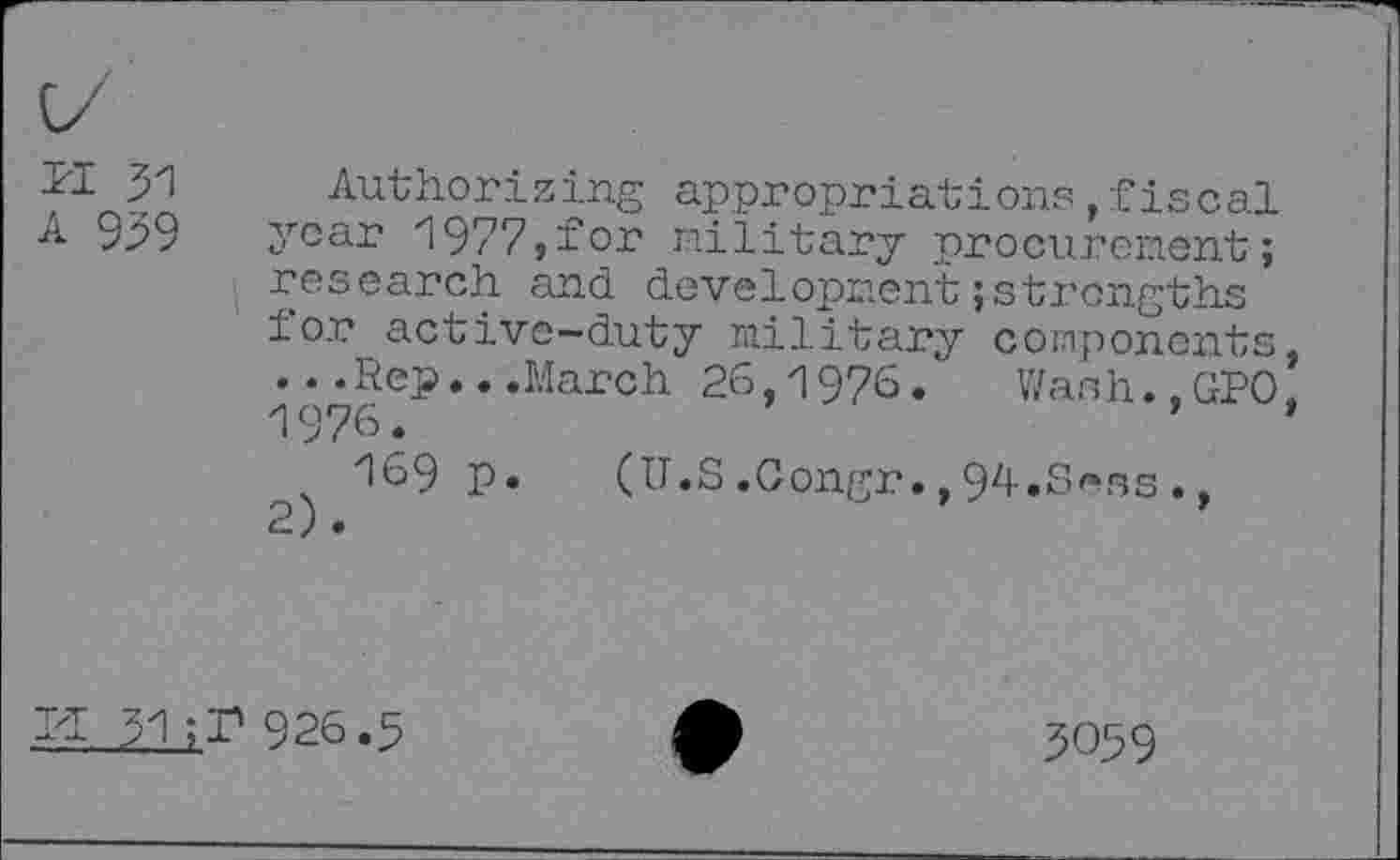 ﻿PI 31
A 959
Authorizing appropriations,fiscal year 1977,for military procurement; research and development;strengths for active-duty military components, ...Rep...March 26,1976. Wash.,GPO, 1976.'
169 p.	(U.S.Gongr.,94.Sens.,
PI 31 ;r 926.5
3059